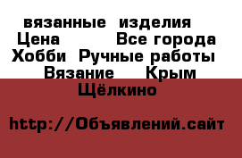 вязанные  изделия  › Цена ­ 100 - Все города Хобби. Ручные работы » Вязание   . Крым,Щёлкино